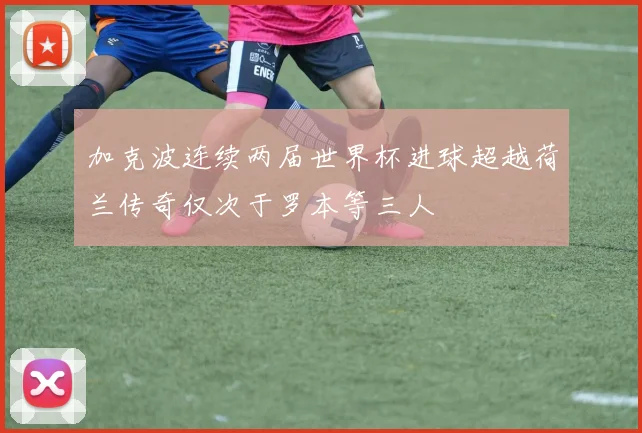 加克波连续两届世界杯进球超越荷兰传奇仅次于罗本等三人
