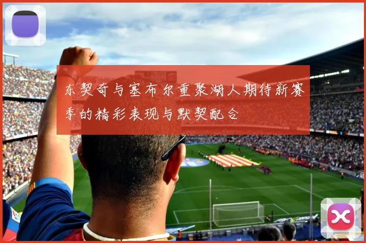 东契奇与塞布尔重聚湖人期待新赛季的精彩表现与默契配合