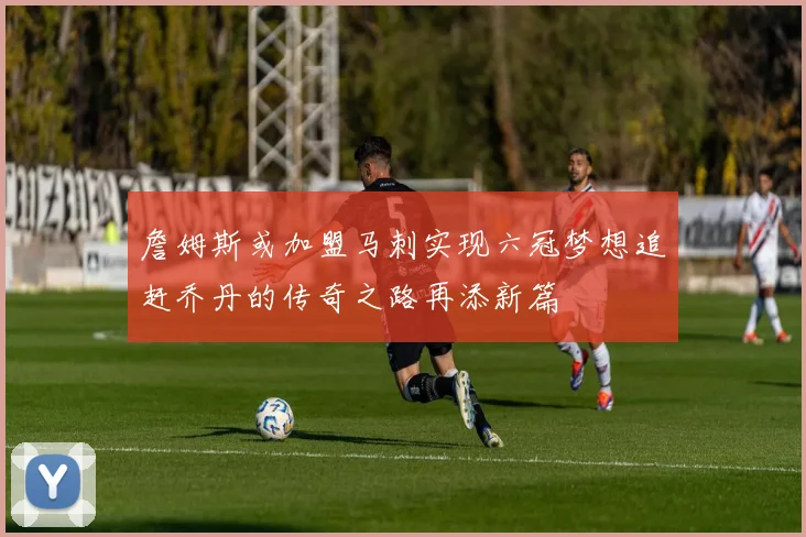 詹姆斯或加盟马刺实现六冠梦想追赶乔丹的传奇之路再添新篇