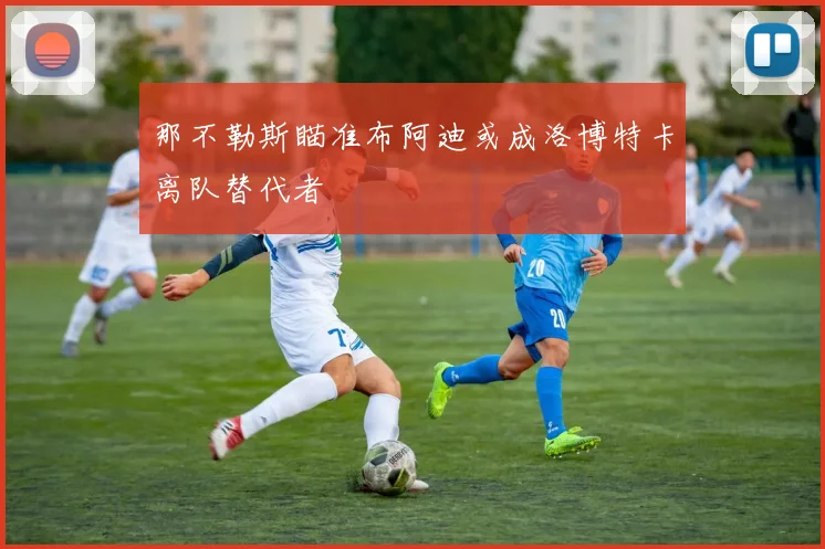 那不勒斯瞄准布阿迪或成洛博特卡离队替代者