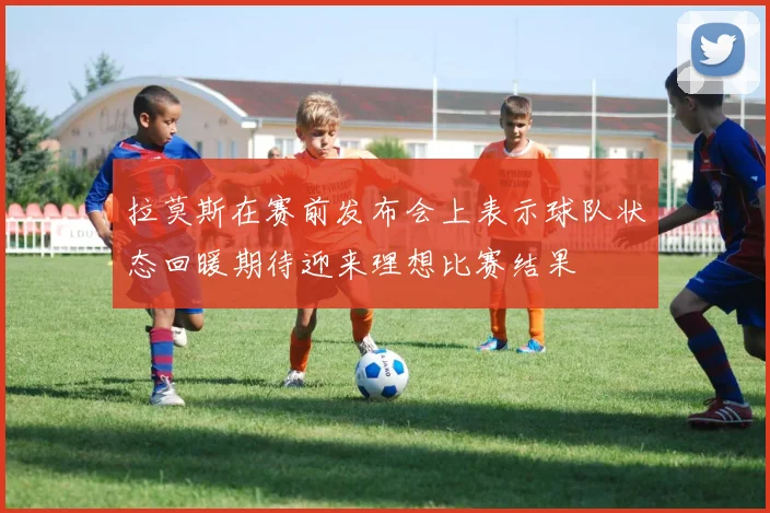 拉莫斯在赛前发布会上表示球队状态回暖期待迎来理想比赛结果