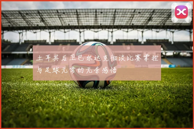 土耳其后卫巴尔达克彻谈比赛掌控与足球无常的无奈感悟