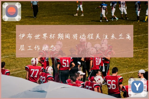 伊布世界杯期间将远程关注米兰高层工作动态