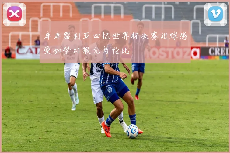 库库雷利亚回忆世界杯决赛进球感受如梦幻般无与伦比
