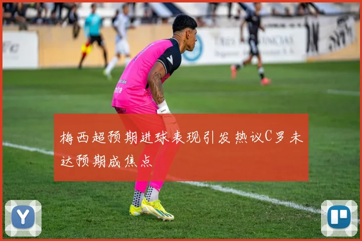 梅西超预期进球表现引发热议C罗未达预期成焦点