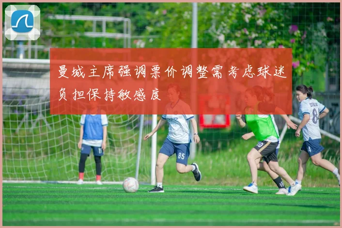 曼城主席强调票价调整需考虑球迷负担保持敏感度