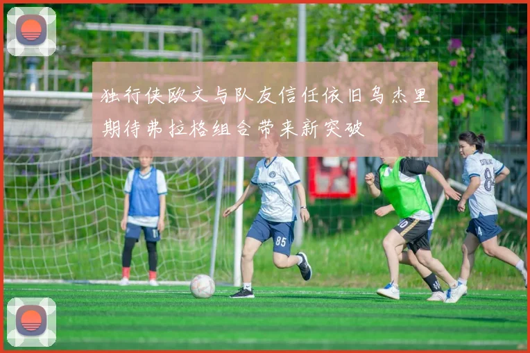 独行侠欧文与队友信任依旧乌杰里期待弗拉格组合带来新突破