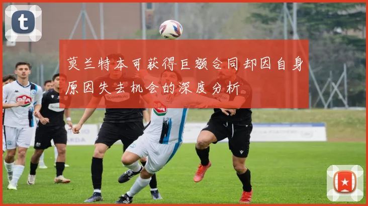 莫兰特本可获得巨额合同却因自身原因失去机会的深度分析