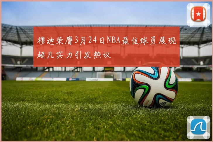 穆迪荣膺3月24日NBA最佳球员展现超凡实力引发热议