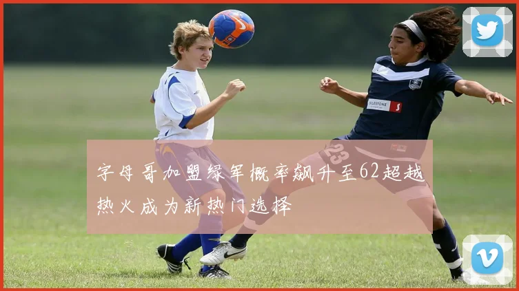 字母哥加盟绿军概率飙升至62超越热火成为新热门选择