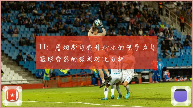 TT：詹姆斯与乔丹科比的领导力与篮球智慧的深刻对比分析