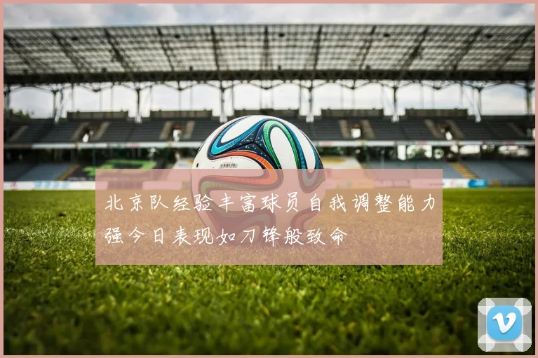 北京队经验丰富球员自我调整能力强今日表现如刀锋般致命