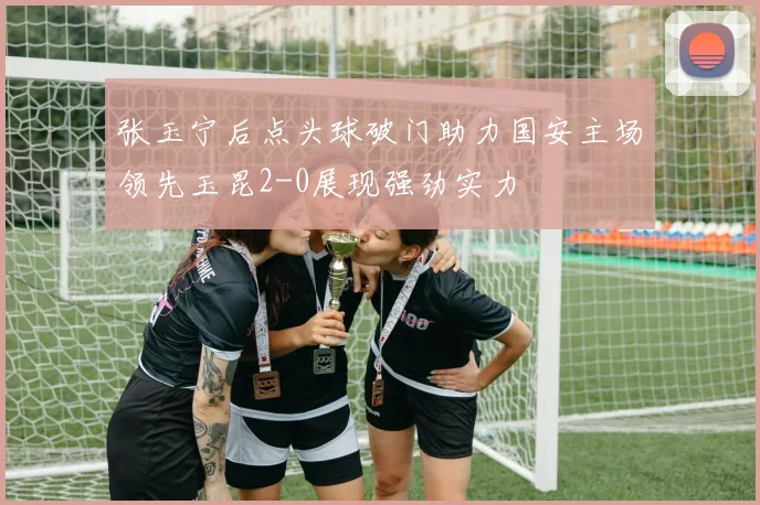 张玉宁后点头球破门助力国安主场领先玉昆2-0展现强劲实力