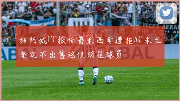 纽约城FC报价普利西奇遭拒AC米兰坚定不出售这位明星球员