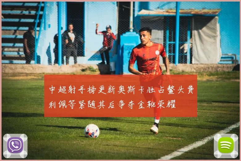 中超射手榜更新奥斯卡独占鳌头费利佩等紧随其后争夺金靴荣耀