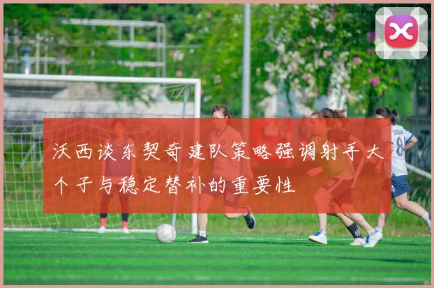 沃西谈东契奇建队策略强调射手大个子与稳定替补的重要性