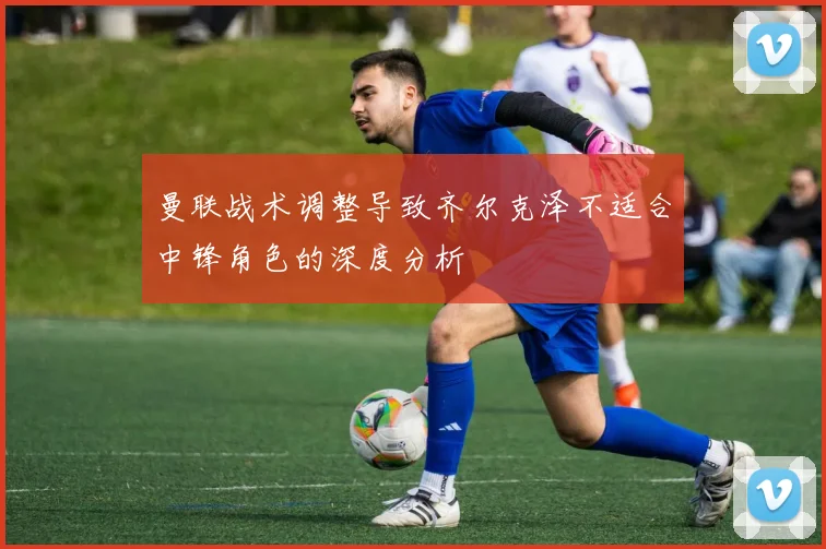曼联战术调整导致齐尔克泽不适合中锋角色的深度分析