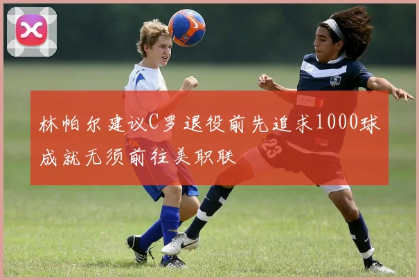 林帕尔建议C罗退役前先追求1000球成就无须前往美职联