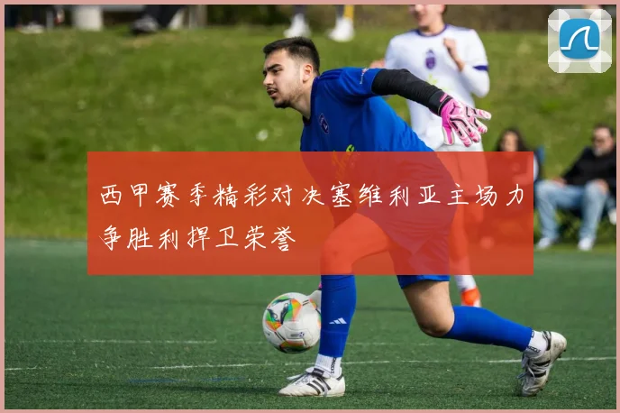 西甲赛季精彩对决塞维利亚主场力争胜利捍卫荣誉