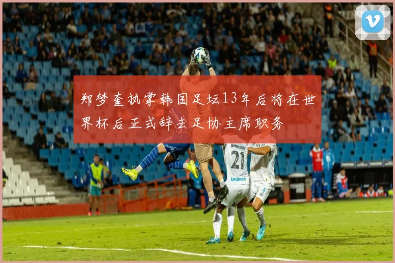 郑梦奎执掌韩国足坛13年后将在世界杯后正式辞去足协主席职务