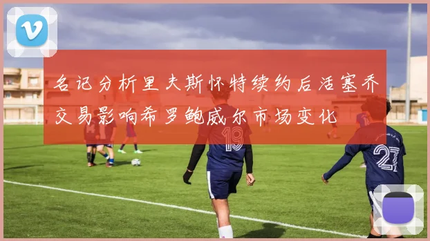 名记分析里夫斯怀特续约后活塞乔交易影响希罗鲍威尔市场变化